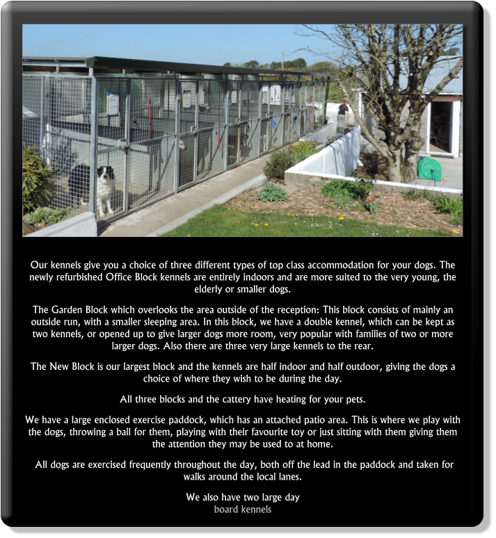 Our kennels give you a choice of three different types of top class accommodation for your dogs. The newly refurbished Office Block kennels are entirely indoors and are more suited to the very young, the elderly or smaller dogs.  The Garden Block which overlooks the area outside of the reception: This block consists of mainly an outside run, with a smaller sleeping area. In this block, we have a double kennel, which can be kept as two kennels, or opened up to give larger dogs more room, very popular with families of two or more larger dogs. Also there are three very large kennels to the rear.  The New Block is our largest block and the kennels are half indoor and half outdoor, giving the dogs a choice of where they wish to be during the day.  All three blocks and the cattery have heating for your pets.  We have a large enclosed exercise paddock, which has an attached patio area. This is where we play with the dogs, throwing a ball for them, playing with their favourite toy or just sitting with them giving them the attention they may be used to at home.  All dogs are exercised frequently throughout the day, both off the lead in the paddock and taken for walks around the local lanes.  We also have two large day board kennels