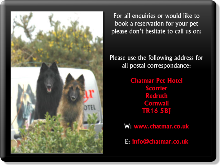 For all enquiries or would like to book a reservation for your pet please don’t hesitate to call us on:     Please use the following address for all postal correspondance:  Chatmar Pet Hotel Scorrier Redruth Cornwall TR16 5BJ  W: www.chatmar.co.uk  E: info@chatmar.co.uk